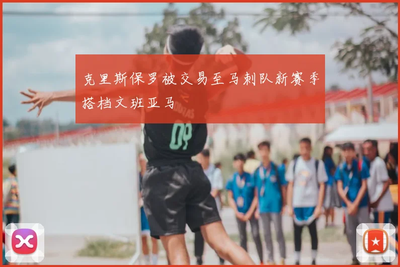 克里斯保罗被交易至马刺队新赛季搭档文班亚马