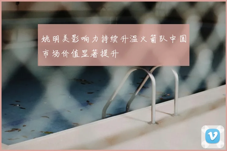 姚明美影响力持续升温火箭队中国市场价值显著提升