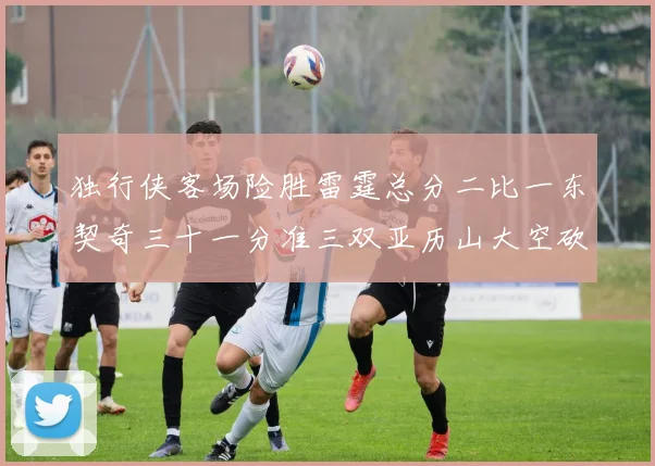 独行侠客场险胜雷霆总分二比一东契奇三十一分准三双亚历山大空砍三十一分