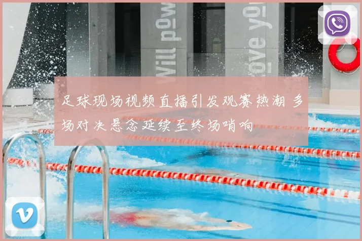 足球现场视频直播引发观赛热潮 多场对决悬念延续至终场哨响