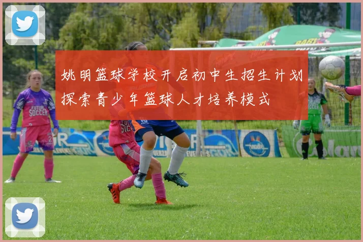 姚明篮球学校开启初中生招生计划探索青少年篮球人才培养模式