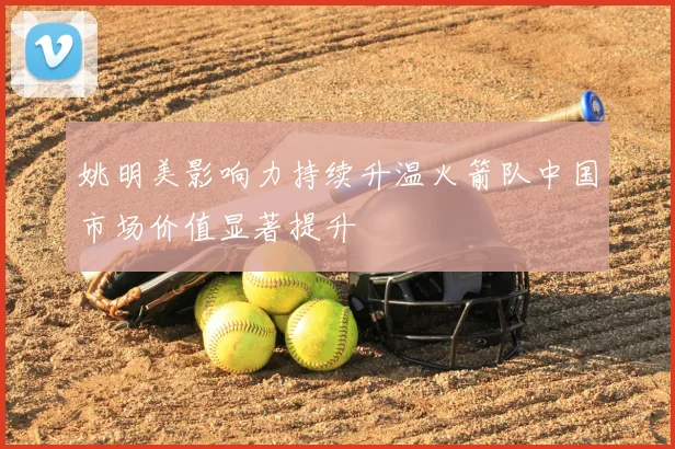 姚明美影响力持续升温火箭队中国市场价值显著提升