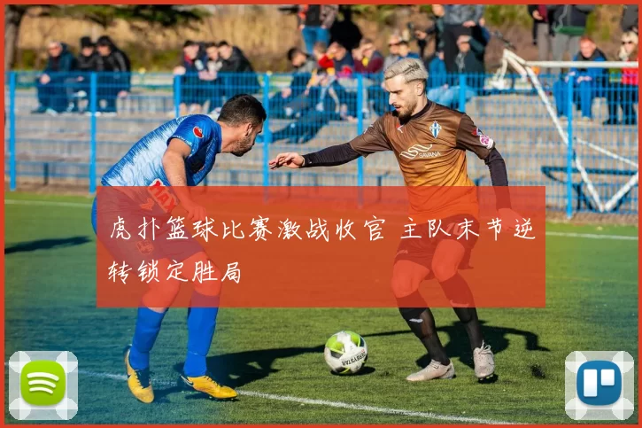 虎扑篮球比赛激战收官 主队末节逆转锁定胜局