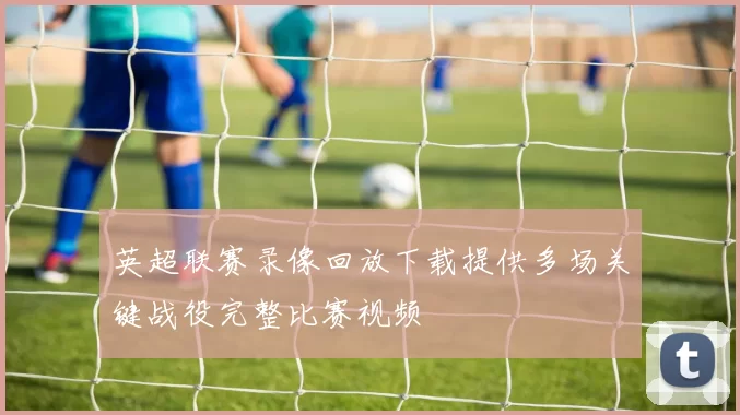 英超联赛录像回放下载提供多场关键战役完整比赛视频