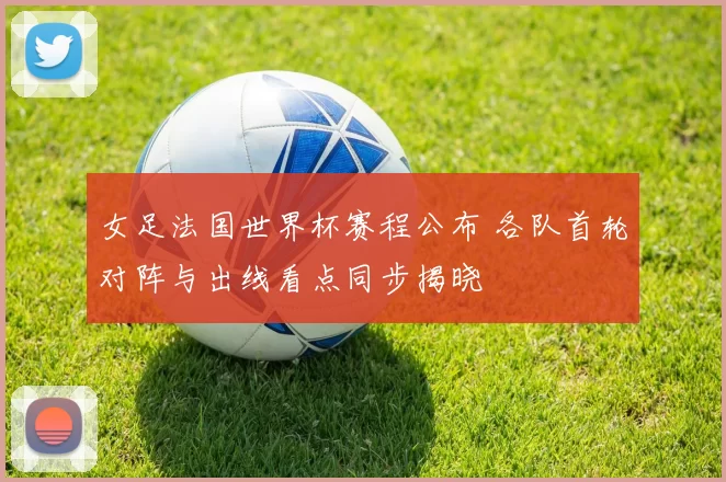 女足法国世界杯赛程公布 各队首轮对阵与出线看点同步揭晓