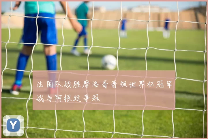 法国队战胜摩洛哥晋级世界杯冠军战与阿根廷争冠