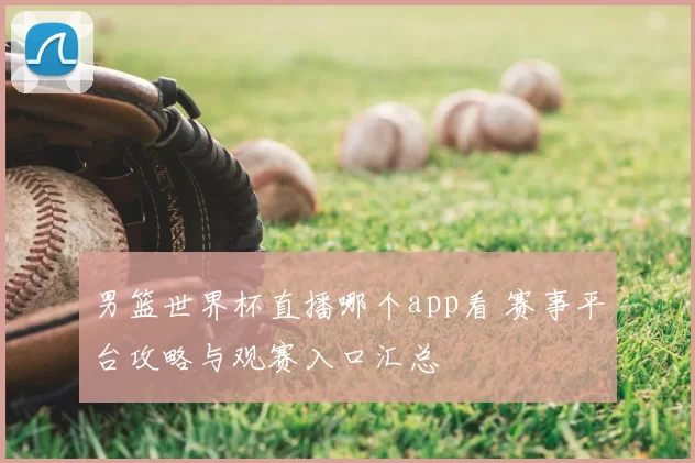 男篮世界杯直播哪个app看 赛事平台攻略与观赛入口汇总