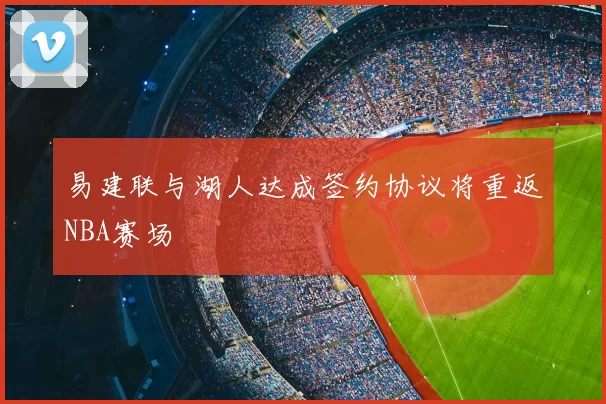 易建联与湖人达成签约协议将重返NBA赛场