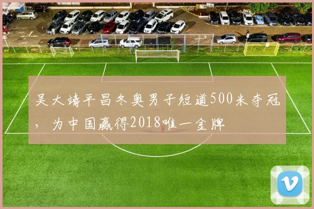 吴大靖平昌冬奥男子短道500米夺冠,为中国赢得2018唯一金牌