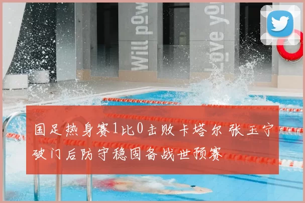 国足热身赛1比0击败卡塔尔 张玉宁破门后防守稳固备战世预赛