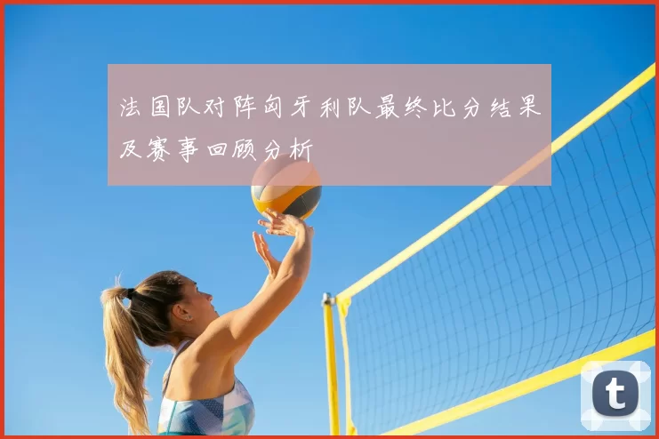 法国队对阵匈牙利队最终比分结果及赛事回顾分析