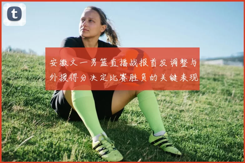 安徽文一男篮直播战报首发调整与外援得分决定比赛胜负的关键表现