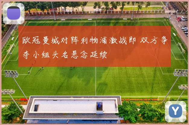 欧冠曼城对阵利物浦激战即 双方争夺小组头名悬念延续