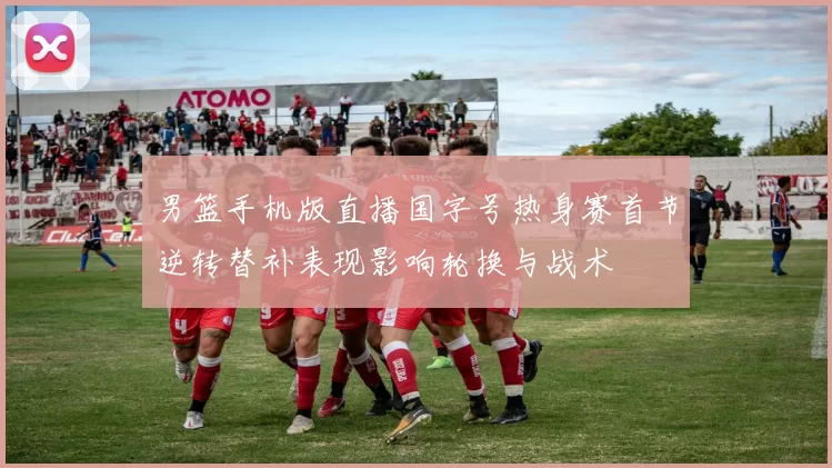 男篮手机版直播国字号热身赛首节逆转替补表现影响轮换与战术