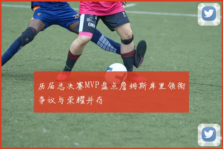 历届总决赛MVP盘点詹姆斯库里领衔争议与荣耀并存