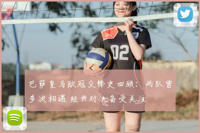 巴萨皇马欧冠交锋史回顾：两队曾多次相遇 经典对决备受关注