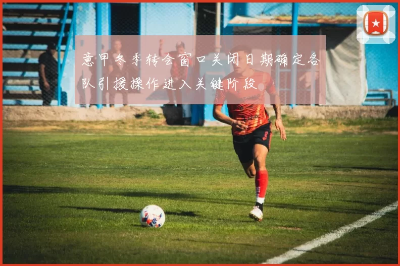 意甲冬季转会窗口关闭日期确定各队引援操作进入关键阶段
