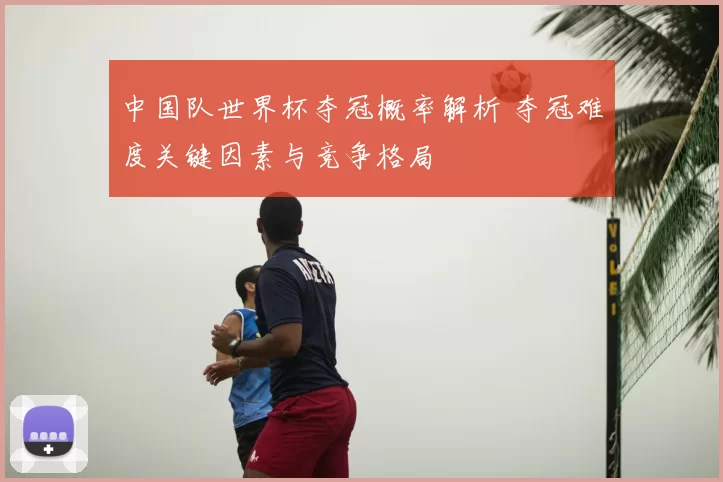 中国队世界杯夺冠概率解析 夺冠难度关键因素与竞争格局