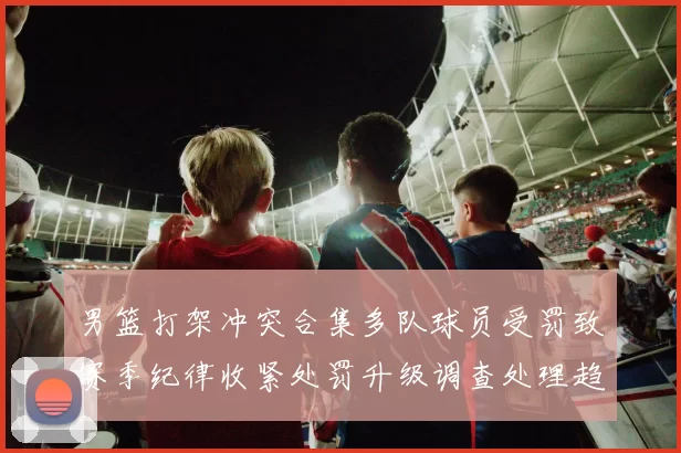 男篮打架冲突合集多队球员受罚致赛季纪律收紧处罚升级调查处理趋严