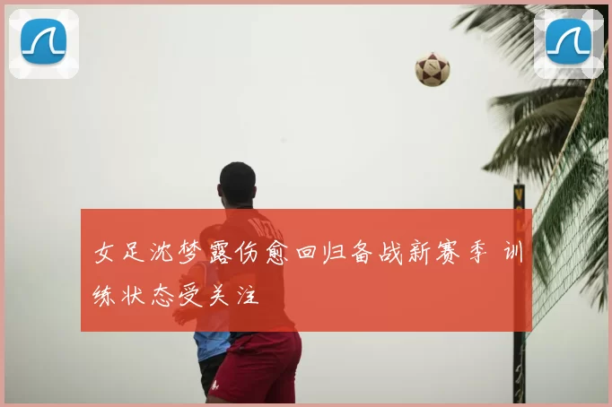 女足沈梦露伤愈回归备战新赛季 训练状态受关注