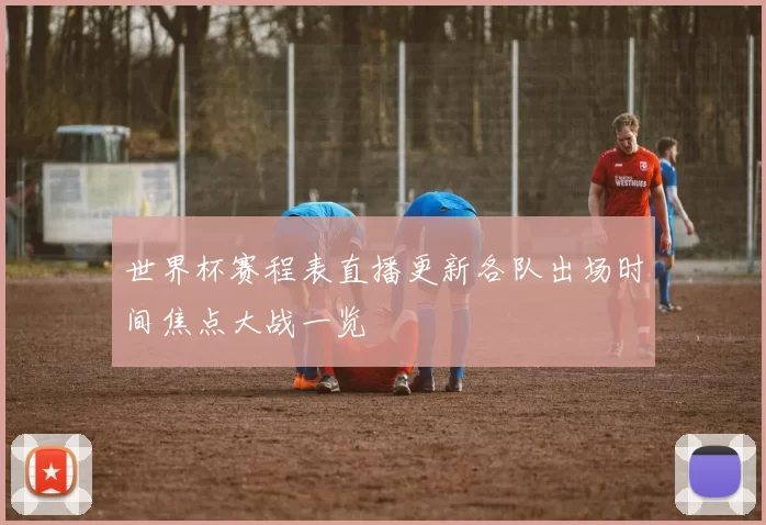 世界杯赛程表直播更新各队出场时间焦点大战一览