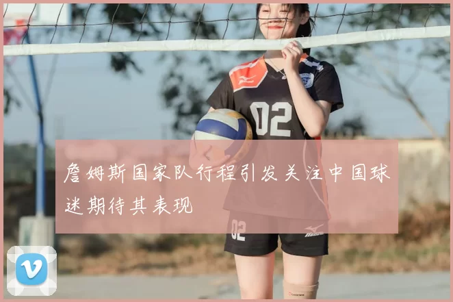 詹姆斯国家队行程引发关注中国球迷期待其表现