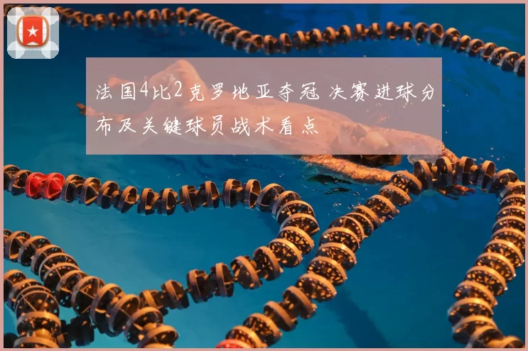 法国4比2克罗地亚夺冠 决赛进球分布及关键球员战术看点