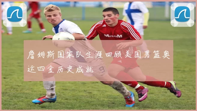 詹姆斯国家队生涯回顾美国男篮奥运四金历史成就