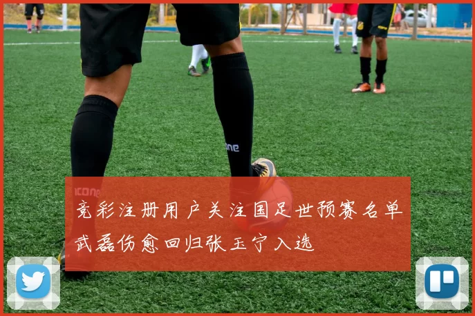 竞彩注册用户关注国足世预赛名单武磊伤愈回归张玉宁入选