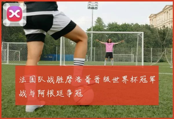 法国队战胜摩洛哥晋级世界杯冠军战与阿根廷争冠