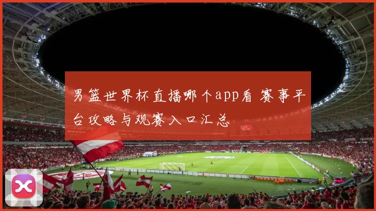 男篮世界杯直播哪个app看 赛事平台攻略与观赛入口汇总