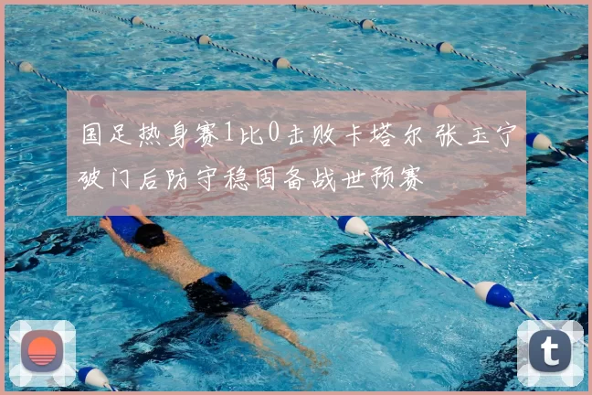 国足热身赛1比0击败卡塔尔 张玉宁破门后防守稳固备战世预赛