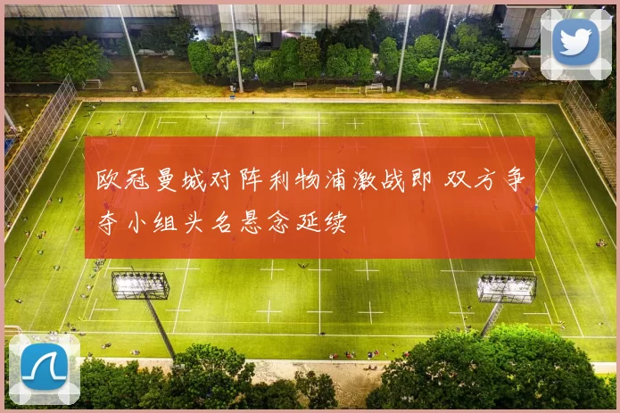 欧冠曼城对阵利物浦激战即 双方争夺小组头名悬念延续