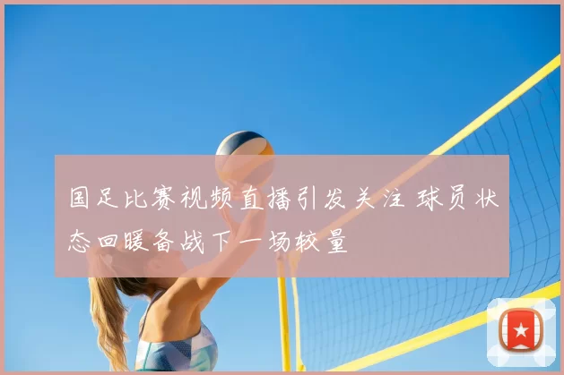 国足比赛视频直播引发关注 球员状态回暖备战下一场较量
