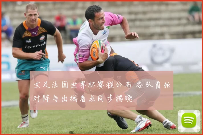 女足法国世界杯赛程公布 各队首轮对阵与出线看点同步揭晓