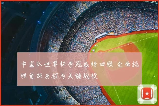 中国队世界杯夺冠成绩回顾 全面梳理晋级历程与关键战役