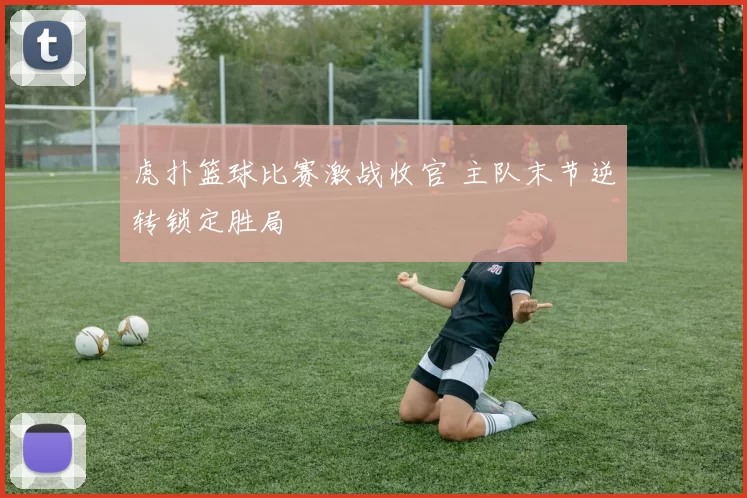 虎扑篮球比赛激战收官 主队末节逆转锁定胜局